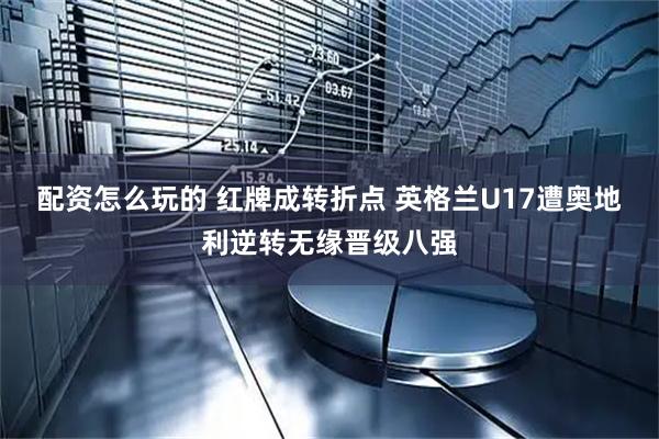 配资怎么玩的 红牌成转折点 英格兰U17遭奥地利逆转无缘晋级八强