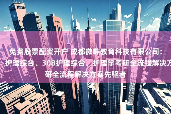 免费股票配资开户 成都微畔教育科技有限公司：医学考研、护理综合、308护理综合、护理学考研全流程解决方案先驱者
