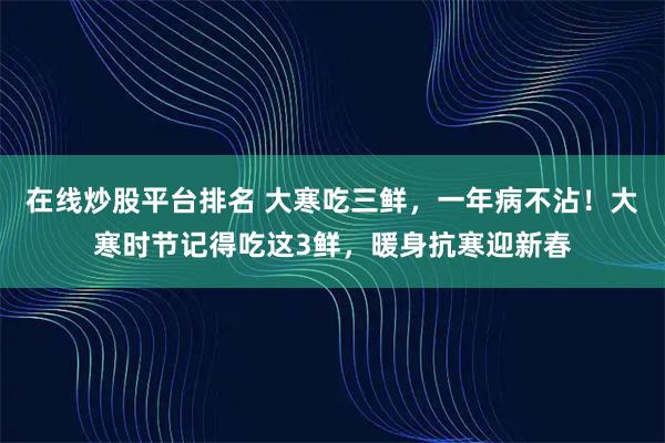 在线炒股平台排名 大寒吃三鲜，一年病不沾！大寒时节记得吃这3鲜，暖身抗寒迎新春
