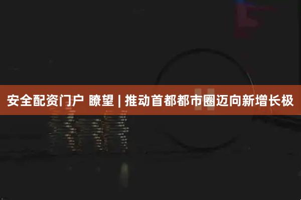 安全配资门户 瞭望 | 推动首都都市圈迈向新增长极