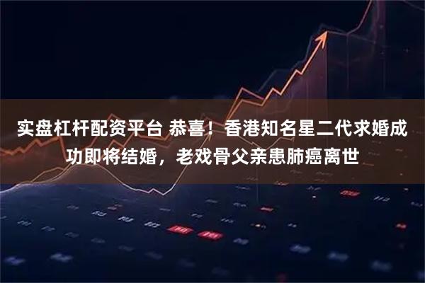 实盘杠杆配资平台 恭喜！香港知名星二代求婚成功即将结婚，老戏骨父亲患肺癌离世