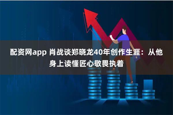 配资网app 肖战谈郑晓龙40年创作生涯：从他身上读懂匠心敬畏执着
