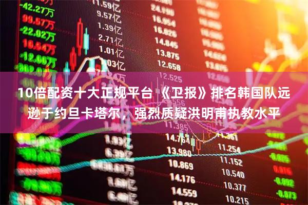 10倍配资十大正规平台 《卫报》排名韩国队远逊于约旦卡塔尔，强烈质疑洪明甫执教水平