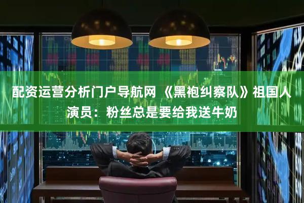 配资运营分析门户导航网 《黑袍纠察队》祖国人演员：粉丝总是要给我送牛奶