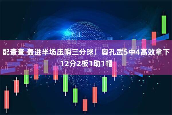 配查查 轰进半场压哨三分球！奥孔武5中4高效拿下12分2板1助1帽