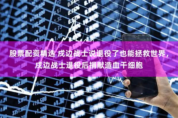 股票配资精选 戍边战士说退役了也能拯救世界，戍边战士退役后捐献造血干细胞