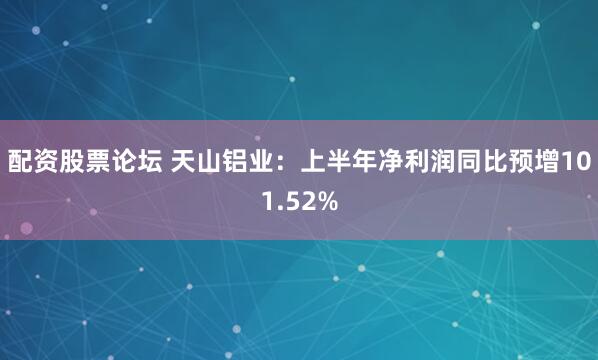 配资股票论坛 天山铝业：上半年净利润同比预增101.52%