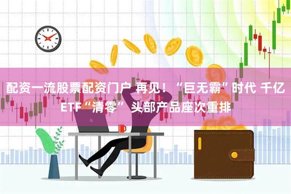 配资一流股票配资门户 再见！“巨无霸”时代 千亿ETF“清零” 头部产品座次重排
