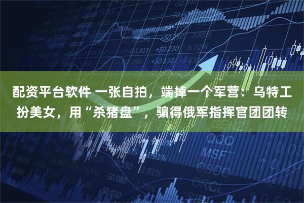 配资平台软件 一张自拍，端掉一个军营：乌特工扮美女，用“杀猪盘”，骗得俄军指挥官团团转