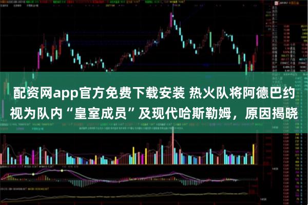 配资网app官方免费下载安装 热火队将阿德巴约视为队内“皇室成员”及现代哈斯勒姆，原因揭晓