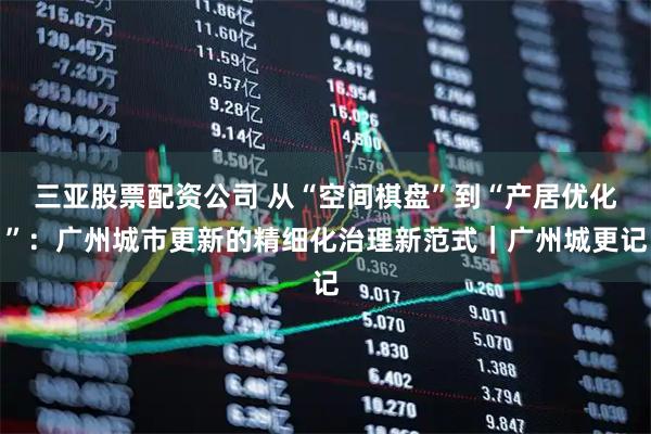 三亚股票配资公司 从“空间棋盘”到“产居优化”：广州城市更新的精细化治理新范式｜广州城更记