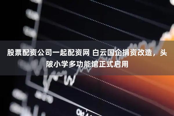 股票配资公司一起配资网 白云国企捐资改造，头陂小学多功能馆正式启用