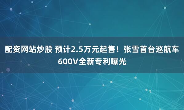 配资网站炒股 预计2.5万元起售！张雪首台巡航车600V全新专利曝光